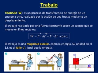 Trabajo
TRABAJO (W): es un proceso de transferencia de energía de un
cuerpo a otro, realizada por la acción de una fuerza mediante un
desplazamiento.
El trabajo realizado por una fuerza constante sobre un cuerpo que se
mueve en línea recta es:
El trabajo es una magnitud escalar, como la energía. Su unidad en el
S.I. es el Julio (J), igual que la energía.
 
