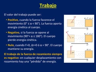 Trabajo
El valor del trabajo puede ser:
• Positivo, cuando la fuerza favorece el
movimiento (0° ≤ α < 90°). La fuerza aporta
energía cinética al cuerpo.
• Negativo, si la fuerza se opone al
movimiento (90°< α ≤ 180°). El cuerpo
pierde energía cinética.
• Nulo, cuando F=0, Δr=0 ó α = 90°. El cuerpo
mantiene su energía.
El trabajo de la fuerza de rozamiento siempre
es negativo: en cualquier desplazamiento con
rozamiento hay una “pérdida” de energía.
 