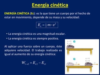 Energía cinética
ENERGÍA CINÉTICA (Ec): es la que tiene un cuerpo por el hecho de
estar en movimiento, depende de su masa y su velocidad:
• La energía cinética es una magnitud escalar.
• La energía cinética es siempre positiva.
Al aplicar una fuerza sobre un cuerpo, éste
adquiere velocidad. El trabajo realizado es
igual al aumento de su energía cinética:
 