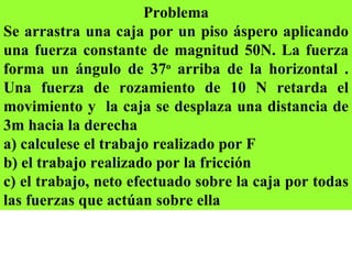 Problema Se arrastra una caja por un piso áspero aplicando una fuerza constante de magnitud 50N. La fuerza forma un ángulo de 37 o  arriba de la horizontal . Una fuerza de rozamiento de 10 N retarda el movimiento y  la caja se desplaza una distancia de 3m hacia la derecha  a) calculese el trabajo realizado por F  b) el trabajo realizado por la fricción  c) el trabajo, neto efectuado sobre la caja por todas las fuerzas que actúan sobre ella 