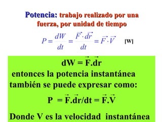Potencia:  trabajo realizado por una fuerza, por unidad de tiempo [W] Se define  como el trabajo efectuado por unidad de  tiempo P  =   W/  t  :  Potencia  Promedio P = lim     W/  t  =  dW/dt     t    0 dW = F.dr entonces la potencia instantánea también se puede expresar como: P  = F.dr/dt = F.V Donde V es la velocidad  instantánea 
