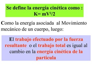 Se define la energía cinética como : K= mV 2 /2 C omo la energía asociada  al Movimiento mecánico de un cuerpo, luego: E l  trabajo efectuado por la fuerza resultante   o el  trabajo total  es igual al cambio en la  energía cinética de la particula 