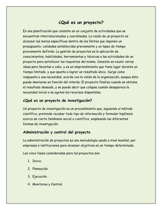 ¿Qué es un proyecto?
Es una planificación que consiste en un conjunto de actividades que se
encuentran interrelacionadas y coordinadas. La razón de un proyecto es
alcanzar las metas específicas dentro de los límites que imponen un
presupuesto, calidades establecidas previamente y un lapso de tiempo
previamente definido. La gestión de proyectos es la aplicación de
conocimientos, habilidades, herramientas y técnicas a las actividades de un
proyecto para satisfacer los requisitos del mismo. Consiste en reunir varias
ideas para llevarlas a cabo, y es un emprendimiento que tiene lugar durante un
tiempo limitado, y que apunta a lograr un resultado único. Surge como
respuesta a una necesidad, acorde con la visión de la organización, aunque ésta
puede desviarse en función del interés. El proyecto finaliza cuando se obtiene
el resultado deseado, y se puede decir que colapsa cuando desaparece la
necesidad inicial o se agotan los recursos disponibles.
¿Qué es un proyecto de investigación?
Un proyecto de investigación es un procedimiento que, siguiendo el método
científico, pretende recabar todo tipo de información y formular hipótesis
acerca de cierto fenómeno social o científico, empleando las diferentes
formas de investigación.
Administración y control del proyecto
La administración de proyectos es una metodología usada a nivel mundial, por
empresas e instituciones para alcanzar objetivos en un tiempo determinado.
Las cinco fases consideradas para los proyectos son:
1. Inicio.
2. Planeación.
3. Ejecución.
4. Monitoreo y Control.
 