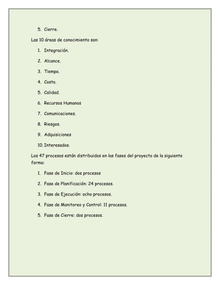 5. Cierre.
Las 10 áreas de conocimiento son:
1. Integración.
2. Alcance.
3. Tiempo.
4. Costo.
5. Calidad.
6. Recursos Humanos
7. Comunicaciones.
8. Riesgos.
9. Adquisiciones
10. Interesados.
Los 47 procesos están distribuidos en las fases del proyecto de la siguiente
forma:
1. Fase de Inicio: dos procesos
2. Fase de Planificación: 24 procesos.
3. Fase de Ejecución: ocho procesos.
4. Fase de Monitoreo y Control: 11 procesos.
5. Fase de Cierre: dos procesos.
 