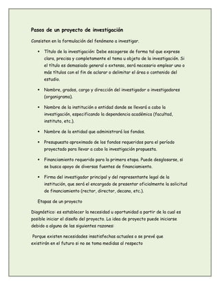 Pasos de un proyecto de investigación
Consisten en la formulación del fenómeno a investigar.
 Título de la investigación: Debe escogerse de forma tal que exprese
clara, precisa y completamente el tema u objeto de la investigación. Si
el título es demasiado general o extenso, será necesario emplear uno o
más títulos con el fin de aclarar o delimitar el área o contenido del
estudio.
 Nombre, grados, cargo y dirección del investigador o investigadores
(organigrama).
 Nombre de la institución o entidad donde se llevará a cabo la
investigación, especificando la dependencia académica (facultad,
instituto, etc.).
 Nombre de la entidad que administrará los fondos.
 Presupuesto aproximado de los fondos requeridos para el período
proyectado para llevar a cabo la investigación propuesta.
 Financiamiento requerido para la primera etapa. Puede desglosarse, si
se busca apoyo de diversas fuentes de financiamiento.
 Firma del investigador principal y del representante legal de la
institución, que será el encargado de presentar oficialmente la solicitud
de financiamiento (rector, director, decano, etc.).
Etapas de un proyecto
Diagnóstico: es establecer la necesidad u oportunidad a partir de la cual es
posible iniciar el diseño del proyecto. La idea de proyecto puede iniciarse
debido a alguna de las siguientes razones:
Porque existen necesidades insatisfechas actuales o se prevé que
existirán en el futuro si no se toma medidas al respecto
 