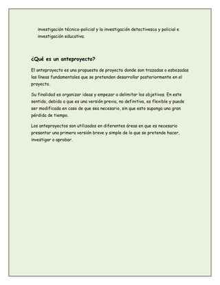 investigación técnico-policial y la investigación detectivesca y policial e
investigación educativa.
¿Qué es un anteproyecto?
El anteproyecto es una propuesta de proyecto donde son trazadas o esbozadas
las líneas fundamentales que se pretenden desarrollar posteriormente en el
proyecto.
Su finalidad es organizar ideas y empezar a delimitar los objetivos. En este
sentido, debido a que es una versión previa, no definitiva, es flexible y puede
ser modificada en caso de que sea necesario, sin que esto suponga una gran
pérdida de tiempo.
Los anteproyectos son utilizados en diferentes áreas en que es necesario
presentar una primera versión breve y simple de lo que se pretende hacer,
investigar o aprobar.
 