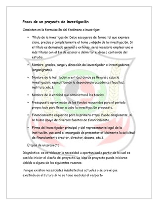 Pasos de un proyecto de investigación
Consisten en la formulación del fenómeno a investigar.
 Título de la investigación: Debe escogerse de forma tal que exprese
clara, precisa y completamente el tema u objeto de la investigación. Si
el título es demasiado general o extenso, será necesario emplear uno o
más títulos con el fin de aclarar o delimitar el área o contenido del
estudio.
 Nombre, grados, cargo y dirección del investigador o investigadores
(organigrama).
 Nombre de la institución o entidad donde se llevará a cabo la
investigación, especificando la dependencia académica (facultad,
instituto, etc.).
 Nombre de la entidad que administrará los fondos.
 Presupuesto aproximado de los fondos requeridos para el período
proyectado para llevar a cabo la investigación propuesta.
 Financiamiento requerido para la primera etapa. Puede desglosarse, si
se busca apoyo de diversas fuentes de financiamiento.
 Firma del investigador principal y del representante legal de la
institución, que será el encargado de presentar oficialmente la solicitud
de financiamiento (rector, director, decano, etc.).
Etapas de un proyecto
Diagnóstico: es establecer la necesidad u oportunidad a partir de la cual es
posible iniciar el diseño del proyecto. La idea de proyecto puede iniciarse
debido a alguna de las siguientes razones:
Porque existen necesidades insatisfechas actuales o se prevé que
existirán en el futuro si no se toma medidas al respecto
 