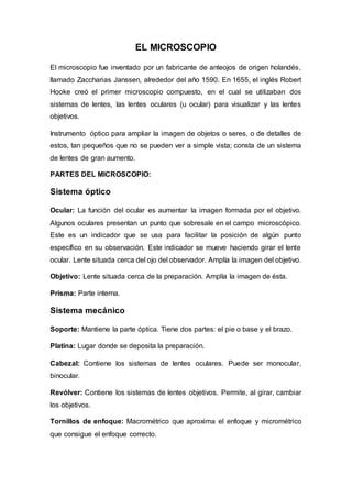 EL MICROSCOPIO
El microscopio fue inventado por un fabricante de anteojos de origen holandés,
llamado Zaccharias Janssen, alrededor del año 1590. En 1655, el inglés Robert
Hooke creó el primer microscopio compuesto, en el cual se utilizaban dos
sistemas de lentes, las lentes oculares (u ocular) para visualizar y las lentes
objetivos.
Instrumento óptico para ampliar la imagen de objetos o seres, o de detalles de
estos, tan pequeños que no se pueden ver a simple vista; consta de un sistema
de lentes de gran aumento.
PARTES DEL MICROSCOPIO:
Sistema óptico
Ocular: La función del ocular es aumentar la imagen formada por el objetivo.
Algunos oculares presentan un punto que sobresale en el campo microscópico.
Este es un indicador que se usa para facilitar la posición de algún punto
específico en su observación. Este indicador se mueve haciendo girar el lente
ocular. Lente situada cerca del ojo del observador. Amplía la imagen del objetivo.
Objetivo: Lente situada cerca de la preparación. Amplía la imagen de ésta.
Prisma: Parte interna.
Sistema mecánico
Soporte: Mantiene la parte óptica. Tiene dos partes: el pie o base y el brazo.
Platina: Lugar donde se deposita la preparación.
Cabezal: Contiene los sistemas de lentes oculares. Puede ser monocular,
binocular.
Revólver: Contiene los sistemas de lentes objetivos. Permite, al girar, cambiar
los objetivos.
Tornillos de enfoque: Macrométrico que aproxima el enfoque y micrométrico
que consigue el enfoque correcto.
 