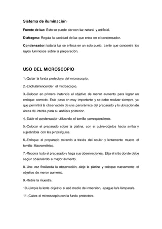 Sistema de iluminación
Fuente de luz: Esto se puede dar con luz natural y artificial.
Diafragma: Regula la cantidad de luz que entra en el condensador.
Condensador: toda la luz se enfoca en un solo punto, Lente que concentra los
rayos luminosos sobre la preparación.
USO DEL MICROSCOPIO
1.-Quitar la funda protectora del microscopio.
2.-Enchufar/encender el microscopio.
3.-Colocar en primera instancia el objetivo de menor aumento para lograr un
enfoque correcto. Este paso en muy importante y se debe realizar siempre, ya
que permitirá la observación de una panorámica del preparado y la ubicación de
áreas de interés para su análisis posterior.
4.-Subir el condensador utilizando el tornillo correspondiente.
5.-Colocar el preparado sobre la platina, con el cubre-objetos hacia arriba y
sujetándola con las pinzas/guías.
6.-Enfoque el preparado mirando a través del ocular y lentamente mueva el
tornillo Macrométrico.
7.-Recorra todo el preparado y haga sus observaciones. Elija el sitio donde debe
seguir observando a mayor aumento.
8.-Una vez finalizada la observación, aleje la platina y coloque nuevamente el
objetivo de menor aumento.
9.-Retire la muestra.
10.-Limpie la lente objetivo si usó medio de inmersión, apague la/s lámpara/s.
11.-Cubra el microscopio con la funda protectora.
 