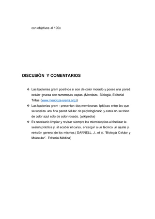 con objetivos al 100x
DISCUSIÓN Y COMENTARIOS
 Las bacterias gram positivos si son de color morado y posee una pared
celular gruesa con numerosas capas. (Mendoza, Biología, Editorial
Trillas (www.mendoza-sierra.org))
 Las bacterias gram - presentan dos membranas lipídicas entre las que
se localiza una fina pared celular de peptidoglicano y estas no se tiñen
de color azul solo de color rosado. (wikipedia)
 Es necesario limpiar y revisar siempre los microscopios al finalizar la
sesión práctica y, al acabar el curso, encargar a un técnico un ajuste y
revisión general de los mismos.( DARNELL, J., et al. “Biología Celular y
Molecular”. Editorial Médica)
 