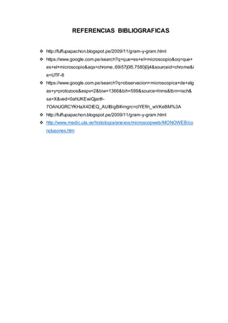 REFERENCIAS BIBLIOGRAFICAS
 http://fuffupapachon.blogspot.pe/2009/11/gram-y-gram.html
 https://www.google.com.pe/search?q=que+es+el+microscopio&oq=que+
es+el+microscopio&aqs=chrome..69i57j0l5.7580j0j4&sourceid=chrome&i
e=UTF-8
 https://www.google.com.pe/search?q=observacion+microscopica+de+alg
as+y+protozoos&espv=2&biw=1366&bih=599&source=lnms&tbm=isch&
sa=X&ved=0ahUKEwiQjanfr-
7OAhUGRCYKHaX4DIEQ_AUIBigB#imgrc=clYEfih_wVKeBM%3A
 http://fuffupapachon.blogspot.pe/2009/11/gram-y-gram.html
 http://www.medic.ula.ve/histologia/anexos/microscopweb/MONOWEB/co
nclusones.htm
 
