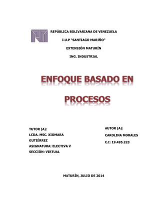 REPÚBLICA BOLIVARIANA DE VENEZUELA
I.U.P “SANTIAGO MARIÑO”
EXTENSIÓN MATURÍN
ING. INDUSTRIAL
MATURÍN, JULIO DE 2014
AUTOR (A):
CAROLINA MORALES
C.I: 19.495.223
TUTOR (A):
LCDA. MSC. XIOMARA
GUTIÉRREZ
ASIGNATURA: ELECTIVA V
SECCIÓN: VIRTUAL
 