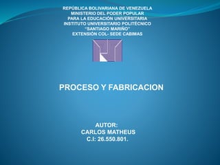 REPÚBLICA BOLIVARIANA DE VENEZUELA
MINISTERIO DEL PODER POPULAR
PARA LA EDUCACIÓN UNIVERSITARIA
INSTITUTO UNIVERSITARIO POLITÉCNICO
“SANTIAGO MARIÑO”
EXTENSIÓN COL- SEDE CABIMAS
PROCESO Y FABRICACION
AUTOR:
CARLOS MATHEUS
C.I: 26.550.801.
 