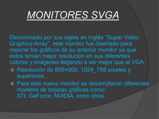 MONITORES SVGA

Denominado por sus siglas en inglés “Super Video
Graphics Array”, este monitor fue diseñado para
mejorar los gráficos de su anterior monitor ya que
estos tenían mejor resolución en sus diferentes
colores y imágenes llegando a ser mejor que el VGA.
 Resolución de 800×600, 1024_768 píxeles y
   superiores.
 Para este nuevo monitor se desarrollaron diferentes
   modelos de tarjetas gráficas como:
   ATI, GeForce, NVIDIA, entre otros.
 