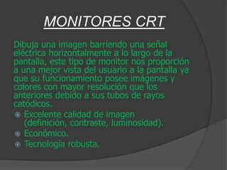 MONITORES CRT
Dibuja una imagen barriendo una señal
eléctrica horizontalmente a lo largo de la
pantalla, este tipo de monitor nos proporción
a una mejor vista del usuario a la pantalla ya
que su funcionamiento posee imágenes y
colores con mayor resolución que los
anteriores debido a sus tubos de rayos
catódicos.
 Excelente calidad de imagen
   (definición, contraste, luminosidad).
 Económico.
 Tecnología robusta.
 