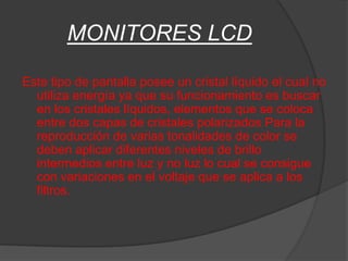 MONITORES LCD

Este tipo de pantalla posee un cristal líquido el cual no
  utiliza energía ya que su funcionamiento es buscar
  en los cristales líquidos, elementos que se coloca
  entre dos capas de cristales polarizados Para la
  reproducción de varias tonalidades de color se
  deben aplicar diferentes niveles de brillo
  intermedios entre luz y no luz lo cual se consigue
  con variaciones en el voltaje que se aplica a los
  filtros.
 