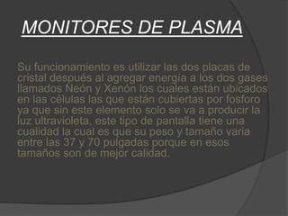 MONITORES DE PLASMA

Su funcionamiento es utilizar las dos placas de
cristal después al agregar energía a los dos gases
llamados Neón y Xenón los cuales están ubicados
en las células las que están cubiertas por fosforo
ya que sin este elemento solo se va a producir la
luz ultravioleta, este tipo de pantalla tiene una
cualidad la cual es que su peso y tamaño varia
entre las 37 y 70 pulgadas porque en esos
tamaños son de mejor calidad.
 
