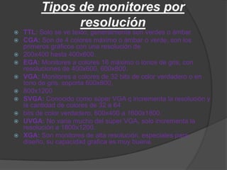Tipos de monitores por
               resolución
   TTL: Solo se ve texto, generalmente son verdes o ámbar.
   CGA: Son de 4 colores máximo o ámbar o verde, son los
    primeros gráficos con una resolución de
   200x400 hasta 400x600.
   EGA: Monitores a colores 16 máximo o tonos de gris, con
    resoluciones de 400x600, 600x800.
   VGA: Monitores a colores de 32 bits de color verdadero o en
    tono de gris, soporta 600x800,
   800x1200
   SVGA: Conocido como súper VGA q incrementa la resolución y
    la cantidad de colores de 32 a 64
   bits de color verdadero, 600x400 a 1600x1800.
   UVGA: No varia mucho del súper VGA, solo incrementa la
    resolución a 1800x1200.
   XGA: Son monitores de alta resolución, especiales para
    diseño, su capacidad grafica es muy buena.
 
