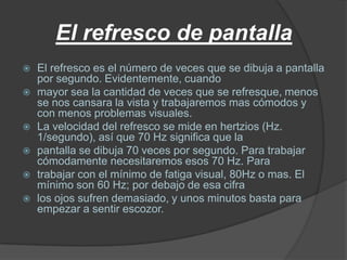 El refresco de pantalla
   El refresco es el número de veces que se dibuja a pantalla
    por segundo. Evidentemente, cuando
   mayor sea la cantidad de veces que se refresque, menos
    se nos cansara la vista y trabajaremos mas cómodos y
    con menos problemas visuales.
   La velocidad del refresco se mide en hertzios (Hz.
    1/segundo), así que 70 Hz significa que la
   pantalla se dibuja 70 veces por segundo. Para trabajar
    cómodamente necesitaremos esos 70 Hz. Para
   trabajar con el mínimo de fatiga visual, 80Hz o mas. El
    mínimo son 60 Hz; por debajo de esa cifra
   los ojos sufren demasiado, y unos minutos basta para
    empezar a sentir escozor.
 