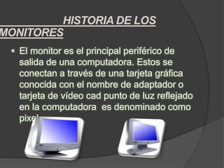 HISTORIA DE LOS
MONITORES
  El monitor es el principal periférico de
   salida de una computadora. Estos se
   conectan a través de una tarjeta gráfica
   conocida con el nombre de adaptador o
   tarjeta de vídeo cad punto de luz reflejado
   en la computadora es denominado como
   pixel
 