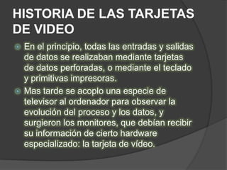 HISTORIA DE LAS TARJETAS
DE VIDEO
 En el principio, todas las entradas y salidas
  de datos se realizaban mediante tarjetas
  de datos perforadas, o mediante el teclado
  y primitivas impresoras.
 Mas tarde se acoplo una especie de
  televisor al ordenador para observar la
  evolución del proceso y los datos, y
  surgieron los monitores, que debían recibir
  su información de cierto hardware
  especializado: la tarjeta de vídeo.
 