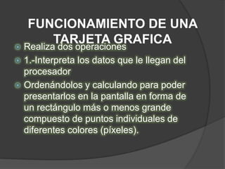 FUNCIONAMIENTO DE UNA
         TARJETA GRAFICA
 Realiza dos operaciones
 1.-Interpreta los datos que le llegan del
  procesador
 Ordenándolos y calculando para poder
  presentarlos en la pantalla en forma de
  un rectángulo más o menos grande
  compuesto de puntos individuales de
  diferentes colores (píxeles).
 