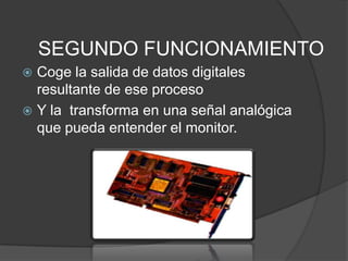 SEGUNDO FUNCIONAMIENTO
 Coge la salida de datos digitales
  resultante de ese proceso
 Y la transforma en una señal analógica
  que pueda entender el monitor.
 