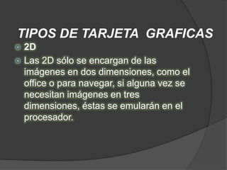 TIPOS DE TARJETA GRAFICAS
 2D
 Las 2D sólo se encargan de las
  imágenes en dos dimensiones, como el
  office o para navegar, si alguna vez se
  necesitan imágenes en tres
  dimensiones, éstas se emularán en el
  procesador.
 