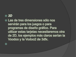  3D
 Las de tres dimensiones sólo nos
  servirán para los juegos o para
  programas de diseño gráfico. Para
  utilizar estas tarjetas necesitaremos otra
  de 2D, los ejemplos más claros serían la
  Voodoo y la Vodoo2 de 3dfx.

 