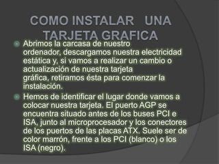    Abrimos la carcasa de nuestro
    ordenador, descargamos nuestra electricidad
    estática y, si vamos a realizar un cambio o
    actualización de nuestra tarjeta
    gráfica, retiramos ésta para comenzar la
    instalación.
   Hemos de identificar el lugar donde vamos a
    colocar nuestra tarjeta. El puerto AGP se
    encuentra situado antes de los buses PCI e
    ISA, junto al microprocesador y los conectores
    de los puertos de las placas ATX. Suele ser de
    color marrón, frente a los PCI (blanco) o los
    ISA (negro).
 