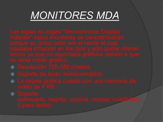 MONITORES MDA
Las siglas en inglés “Monochrome Display
Adapter” estos monitores se caracterizaban
porque su único color era el verde el cual
causaba irritación en los ojos y solo podía ofrecer
textos ya que no soportaba gráficos debido a que
no tenia modo grafico.
 Resolución 720-350 píxeles.
 Soporte de texto monocromático.
 La tarjeta gráfica cuenta con una memoria de
   vídeo de 4 KB.
 Soporta
   subrayado, negrita, cursiva, normal, invisibilida
   d para textos.
 