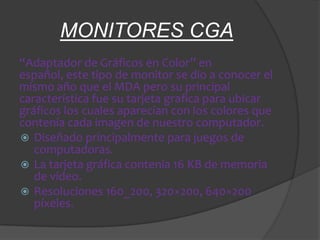 MONITORES CGA
“Adaptador de Gráficos en Color” en
español, este tipo de monitor se dio a conocer el
mismo año que el MDA pero su principal
característica fue su tarjeta grafica para ubicar
gráficos los cuales aparecían con los colores que
contenía cada imagen de nuestro computador.
 Diseñado principalmente para juegos de
   computadoras.
 La tarjeta gráfica contenía 16 KB de memoria
   de vídeo.
 Resoluciones 160_200, 320×200, 640×200
   píxeles.
 