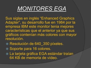 MONITORES EGA
Sus siglas en inglés “Enhanced Graphics
Adapter”, su desarrollo fue en 1984 por la
empresa IBM este monitor tenia mejores
características que el anterior ya que sus
gráficos contenían más colores con mayor
resolución.
 Resolución de 640_350 píxeles.
 Soporte para 16 colores.
 La tarjeta gráfica EGA estándar traían
  64 KB de memoria de vídeo.
 