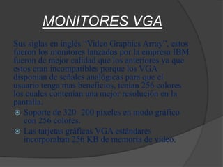 MONITORES VGA
Sus siglas en inglés “Video Graphics Array”, estos
fueron los monitores lanzados por la empresa IBM
fueron de mejor calidad que los anteriores ya que
estos eran incompatibles porque los VGA
disponían de señales analógicas para que el
usuario tenga mas beneficios, tenían 256 colores
los cuales contenían una mejor resolución en la
pantalla.
 Soporte de 320 200 píxeles en modo gráfico
   con 256 colores.
 Las tarjetas gráficas VGA estándares
   incorporaban 256 KB de memoria de vídeo.
 