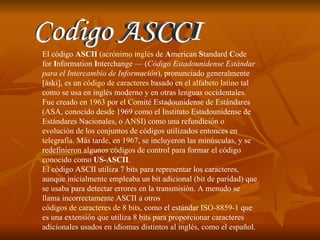 Codigo ASCCI El código  ASCII  ( acrónimo   inglés  de  A merican  S tandard  C ode for  I nformation  I nterchange — ( Código Estadounidense Estándar para el Intercambio de Información ), pronunciado generalmente [áski], es un  código de caracteres  basado en el  alfabeto latino  tal como se usa en inglés moderno y en otras lenguas occidentales. Fue creado en  1963  por el Comité Estadounidense de Estándares (ASA, conocido desde 1969 como el Instituto Estadounidense de Estándares Nacionales, o  ANSI ) como una refundición o evolución de los conjuntos de códigos utilizados entonces en  telegrafía . Más tarde, en  1967 , se incluyeron las minúsculas, y se redefinieron algunos códigos de control para formar el código conocido como  US-ASCII . El código ASCII utiliza 7 bits para representar los caracteres, aunque inicialmente empleaba un bit adicional ( bit  de paridad ) que se usaba para detectar errores en la transmisión. A menudo se llama incorrectamente ASCII a otros  códigos de caracteres de 8 bits , como el estándar  ISO-8859-1  que es una extensión que utiliza 8 bits para proporcionar caracteres adicionales usados en idiomas distintos al inglés, como el español. 
