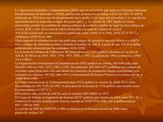 La Agencia de Estándares Estadounidense (ASA), que se convertiría más tarde en el Instituto Nacional Estadounidense de Estándares ( ANSI ), publicó por primera vez el código ASCII en 1963. El ASCII publicado en 1963 tenía una flecha apuntando hacia arriba (↑) en lugar del circunflejo (^) y una flecha apuntando hacia la izquierda en lugar del guión bajo (_). La versión de 1967 añadió las letras minúsculas, cambió los nombres de algunos códigos de control y cambió de lugar los dos códigos de control ACK y ESC de la zona de letras minúsculas a la zona de códigos de control. ASCII fue actualizado en consecuencia y publicado como ANSI X3.4-1968, ANSI X3.4-1977, y finalmente ANSI X3.4-1986. Otros órganos de estandarización han publicado códigos de caracteres que son idénticos a ASCII. Estos códigos de caracteres reciben a menudo el nombre de ASCII, a pesar de que ASCII se define estrictamente solamente por los estándares ASA/ANSI: La Asociación Europea de Fabricantes de Ordenadores ( ECMA ) publicó ediciones de su clon de ASCII, ECMA-6 en 1965, 1967, 1970, 1973, 1983, y 1991. La edición de 1991 es idéntica a ANSI X3.4-1986. 4   La Organización Internacional de Estandarización ( ISO ) publicó su versión, ISO 646 (más tarde ISO/IEC 646) en 1967, 1972, 1983 y 1991. En particular, ISO 646:1972 estableció un conjunto de versiones específicas para cada país donde los caracteres de puntuación fueron reemplazados con caracteres no ingleses. ISO/IEC 646:1991 La International Reference Version es la misma que en el ANSI X3.4-1986.  La Unión Internacional de Telecomunicaciones ( ITU ) publicó su versión de ANSI X3.4-1986, Recomendación ITU T.50, en 1992. A principios de la  década de 1970  publicó una versión como Recomendación CCITT V.3.  DIN  publicó una versión de ASCII como el estándar DIN 66003 en 1974.  El Grupo de Trabajo en Ingeniería de Internet ( IETF ) publicó una versión en 1969 como  RFC 20 , y estableció la versión estándar para Internet, basada en ANSI X3.4-1986, con la publicación de  RFC 1345  en 1992.  La versión de  IBM  de ANSI X3.4-1986 se publicó en la literatura técnica de IBM como  página de códigos 367 .  
