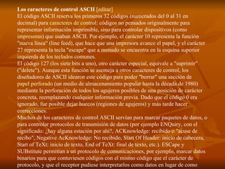 Los caracteres de control ASCII  [ editar ] El código ASCII reserva los primeros 32 códigos (numerados del 0 al 31 en decimal) para  caracteres de control : códigos no pensados originalmente para representar información imprimible, sino para controlar dispositivos (como  impresoras ) que usaban ASCII. Por ejemplo, el carácter 10 representa la función "nueva línea" (line feed), que hace que una impresora avance el papel, y el carácter 27 representa la tecla "escape" que a menudo se encuentra en la esquina superior izquierda de los  teclados  comunes. El código 127 (los siete bits a uno), otro carácter especial, equivale a "suprimir" ("delete"). Aunque esta función se asemeja a otros caracteres de control, los diseñadores de ASCII idearon este código para poder "borrar" una sección de  papel perforado  (un medio de almacenamiento popular hasta la década de 1980) mediante la perforación de todos los agujeros posibles de una posición de carácter concreta, reemplazando cualquier información previa. Dado que el código 0 era ignorado, fue posible dejar huecos (regiones de agujeros) y más tarde hacer correcciones. Muchos de los caracteres de control ASCII servían para marcar paquetes de datos, o para controlar protocolos de transmisión de datos (por ejemplo ENQuiry, con el significado: ¿hay alguna estación por ahí?, ACKnowledge: recibido o "acuse de recibo", Negative AcKnowledge: No recibido, Start Of Header: inicio de cabecera, Start of TeXt: inicio de texto, End of TeXt: final de texto, etc.). ESCape y SUBstitute permitían a un protocolo de comunicaciones, por ejemplo, marcar datos binarios para que contuviesen códigos con el mismo código que el carácter de protocolo, y que el receptor pudiese interpretarlos como datos en lugar de como caracteres propios del protocolo. 