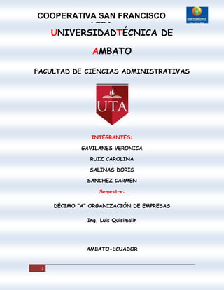 UNIVERSIDADTÉCNICA DE AMBATO<br />FACULTAD DE CIENCIAS ADMINISTRATIVAS<br />INTEGRANTES:<br />GAVILANES VERONICA<br />RUIZ CAROLINA<br />SALINAS DORIS<br />SANCHEZ CARMEN<br />Semestre:<br />DÈCIMO “A” ORGANIZACIÓN DE EMPRESAS<br />Ing. Luis Quisimalin<br />AMBATO-ECUADOR<br />ARCHIVO PERMANENTE<br />INDICE  DE LOS ANALISIS DE COMPONENTES<br />10.1 BREVE INTRODUCCION A LA EMPRESA<br />10.2 ESCRITURA DE CONSTITUCION<br />10.3 ORG. ESTRUCTURAL<br />10.4 ORG. FUNCIONAL<br />10.5 LISTADO DE FUNCIONARIOS<br />20 ACTIVIDADES COMERCIALES<br />20.1 PRINCIPALES PRODUCTOS DE COMERCIALIZACION<br />20.2 PRINCIPALES PROVEEDORES<br />20.3 PRINCIPALES CLIENTES<br />20.4 CONDICONES DE VENTA<br />30 INFORMACION CONTABLE<br />30.1 PLAN DE CUENTAS<br />30.2 DESCRIPCION DEL SISTENA CONTABLE<br />30.3 LIBROS Y REGISTROS QUE UTILIZA<br />40 POLITICA Y PROCEDIMIENTOS<br />40.1 POLITICAS CAJA<br />40.2 POLITICA BANCOS<br />40.3 POLITICAS CUENTAS POR COBRAR<br />50  POLTICAS Y PROCEDIMIENTOS SOBRE REGLAMENTOS Y LEYES QUE APLICA<br />50.1 LEYES A LAS QUE SE SUJETA LA EMPRESA<br />50.2  ACUERDOS  MINISTERIALES<br />10.1 BREVE INTRODUCCION A LA EMPRESA<br />Reseña Histórica: <br />La Cooperativa de Ahorro y Crédito “San Francisco” Ltda., se constituyó legalmente según acuerdo Ministerial No. 6317 de mayo 20 de 1963 con el No. 916 inscrita en el Registro General de Cooperativas el 28 de mayo de 1963 y reinscrita en la Dirección Nacional de Cooperativas con el No.170 el 10 de octubre de 1967.<br />Mediante Regulación No.265-85 del 03 de julio de 1985, la Junta Monetaria definió a las Cooperativas de Ahorro y Crédito que tienen oficinas abiertas al público en general, como Entidades que realizan operaciones de intermediación Financiera y que por tanto deben sujetarse al control de la Superintendencia de Bancos, bajo esta premisa mediante Resolución No. 85-025-DC del 24 de octubre de 1985 la Superintendencia de Bancos resuelve calificar a la Cooperativa como Entidad que realiza funciones de Intermediación financiera, quedando calificada para operar en el Ecuador en todas las operaciones permitidas para las Cooperativas de Ahorro y Crédito, el Certificado de Autorización fue emitido por La Superintendencia de Bancos el 18 de agosto de 1993. Generalidades de la empresa Cooperativa: La Cooperativa de Ahorro y Crédito San Francisco Ltda., de acuerdo con el decreto 354 es una cooperativa financiera controlada por la Superintendencia de Bancos y Seguros, que a diciembre del 2005 mantiene la calificación de riesgo A+ concedida por la firma Ecuability Calificadora de Riesgos, que significa:<br />“La institución es fuerte tiene un sólido récord financiero y es bien recibida en sus mercados naturales de dinero. Es posible que existan algunos aspectos débiles, pero es de esperarse que cualquier desviación con respecto a los niveles históricos de desempeño de la entidad sea limitada y que se superara rápidamente. La probabilidad de que se presenten problemas significativos es muy baja, aunque de todos modos ligeramente más alta que en el caso de las instituciones con mayor calificación” <br />De acuerdo con el método de evaluación CAMEL que mide en su totalidad a nivel global la gestión administrativa, financiera y operativa, los indicadores financieros colocan a la Cooperativa de Ahorro y Crédito “San Francisco” Ltda, en el segundo lugar del primer quintil, al cierre del ejercicio económico 2007, según fuente de elaboración de la firma consultora CAEFYC.<br />La Cooperativa de Ahorro y Crédito “San Francisco” Ltda., con su edificio en Matriz en la ciudad de Ambato, ubicado en las calles Montalvo entre Av. 12 de Noviembre y Juan Benigno Vela.<br />Ilustración 1. Cooperativa de Ahorro y Crédito “San Franciso” Matriz Ambato<br />Actualmente cuenta con 6 oficinas Operativas: Oficina Operativa Salcedo que inició sus actividades el 20 de enero de 1982, está ubicada en las calles Sucre y 9 de Octubre.<br />Ilustración 2 Cooperativa de Ahorro y Crédito “San Franciso” Sucursal Salcedo<br />Oficina Operativa Puyo inicia sus actividades el 22 de marzo de 1985, está ubicada en las Calles Atahualpa y 27 de febrero esquina.<br />Ilustración 3 Cooperativa de Ahorro y Crédito “San Franciso” Sucursal Puyo<br />Oficina Operativa Píllaro inicia sus actividades desde el 10 de octubre de 1997, está ubicada en Montalvo y Urbina esquina.<br />Ilustración 4 Cooperativa de Ahorro y Crédito “San Franciso” Sucursal Píllaro<br />Oficina Operativa Macas, que inició sus actividades el 05 de agosto del 2007, ubicadas en las calles Tarqui entre Soasti y 24 de Mayo.<br />Agencia en Izamba de la ciudad de Ambato, desde el 1 de abril 2007, ubicada en las calles Pedro Vásconez Sevilla, sector San Juan<br />Ilustración 6 Cooperativa de Ahorro y Crédito “San Franciso” <br />Agencia Izamba Agencia Pelileo desde 03 de junio 2008, en Quis Quis y Av. Pedro Chacón<br />LA MISION:<br /> “Somos una entidad con finalidad social, de asociación libre y voluntaria que ofrece productos y servicios de calidad, a fin de satisfacer las necesidades financieras de sus asociados, aplicando principios y valores cooperativistas en búsqueda de mejorar sus condiciones de vida y su posición financiera en un marco de una competencia transparente y respeto a los organismos de control y las leyes el estado ecuatoriano”.<br />LA VISION<br />“Ser una organización financiera con oficinas en todas las provincias del país, con una administración imparcial, transparente e independiente, con responsabilidad social; comprometida con talento humano desarrollado profesionalmente y tecnología apropiada, con gestión equitativa y honrada; que se oriente a satisfacer las necesidades de sus socios, que consoliden sus niveles de confianza, consiguiendo a largo plazo el posicionamiento positivo de la Cooperativa”.<br />10.2 ESCRITURA DE CONSTITUCION<br />Conforme al mandato del marco legal, la Cooperativa se estructura de la siguiente manera:<br />El máximo organismo es la Asamblea General de Socios quienes están conformados por 30 delegados provenientes de las diferentes Oficinas Operativas del país; se deben reunir mínimo dos veces al año, para conocer los balances cortados al 31 de diciembre y al 30 de junio. El Presidente de la Cooperativa es quién preside la Asamblea y presenta su informe de Gestión, seguido del Informe del Comité externo de Auditoría, Informe de Auditoría Interna, el Informe de la Gerencia General, de Gerencias de Oficinas Operativas. Durante el desarrollo de la Asamblea se presentan estrategias y propuestas destinadas a conseguir los objetivos comunes solicitados por los socios.<br /> Luego está el Consejo de Administración, encargado de planificar, evaluar y gestionar la marcha administrativa de la Cooperativa y está compuesto por 5 directivos de las diferentes Oficinas Operativas, 3 pertenecen a Matriz, 1 a la Sucursal Puyo y 1 a la Sucursal Salcedo, que son quienes tienen la mayor representatividad dentro de la Institució. En el Consejo de Administración se elige al Presidente de la Cooperativa y a los vocales del Consejo; también se denominan las comisiones como: Comité externo de Auditoría; Asuntos Sociales, Educación, Adquisiciones, Crédito y otras especiales que se pudieran crear, de la misma manera el Consejo designa al Gerente General, de sucursales, jefes departamentales y funcionarios que tienen a su cargo la parte operativa de la Institución.<br /> El Comité Externo de Auditoría, antes conocido como Consejo de Vigilancia; organismo controlador, fiscalizador y supervisor de las actividades económicas y financiera de la empresa cooperativa. Está compuesto por 2 miembros directivos:<br />La Gerencia General es el representante legal y el responsable de la administración de la empresa cooperativa, ejecuta lo planificado por los organismos directivos, gestiona y es el encargado de coordinar las acciones de los funcionarios y pedidos de los socios.<br />10.3 ORG. ESTRUCTURAL<br />10.4 LISTADO DE FUNCIONARIOS<br />ESTRUCTURA DEL CONSEJO DE ADMINISTRACION<br />El Consejo de Administraciòn en el año 2007, se estructurò de la siguiente manera:<br />2 CONSEJO DE ADMINISTRACION<br />PRESIDENTE<br />VICEPRESIDENTE<br />SECRETARIO<br />PRIMER VOCAL<br />SEGUNDO VOCAL<br />ESTRUCTURA EJECUTIVA<br />GERENTE GENERAL<br />GERENTE GENERAL<br />SUBROGANTE<br />GERENTES DE SUCURSALES Y JEFE DE AGENCIA SUCURSAL SALCEDO SUCURSAL<br />PILLARO SUCURSAL PUYO SUCURSAL<br />MACAS AGENCIA IZAMBA<br />JEFES DEPARTAMENTALES<br />AUDITOR INTERNO<br />OFICIAL DE CUMPLIMIENTO<br />CONTADORA GENERAL<br />JEFE DE CAJAS<br />JEFE DE TECNOLOGIA<br />INFORMATICA<br />JEFE DE NEGOCIOS Y OPERACIONES<br />TESORERA<br />JEFE DE SERVICIOS <br />FINANCIEROS <br />JEFE DE RECURSOS HUMANOS <br />JEFE UNIDAD DE RIESGOS <br />JEFE DE ATENCION AL CLIENTE<br />20 ACTIVIDADES COMERCIALES<br />20.1 PRINCIPALES PRODUCTOS DE COMERCIALIZACION<br />PRODUCTOS Y SERVICIOS<br />CREDITOS CON EMISION DE CEDULAS HIPOTECARIAS <br />MONTO HASTA $50.000,00 y no requiere de bases<br />Adquisicióm de vivienda<br />Ampliación de vivienda<br />Remodelación de vivienda<br />Financiamiento de vehículos nuevos y usados<br />CUENTA CHEQUERA<br />Cuentas corrientes que permiten emitir cheques como mecanismo de pago, cuyos valores son debitados de la cuenta de ahorros que el socio tiene en la Cooperativa.<br />TARJETA DE DEBITO Servicio de red de cajeros automáticos para retiros con tarjeta Banres y Visa Electrón.<br />Servicio las 24 horas los 365 días del año<br />Acceso a cajeros automáticos a nivel nacional e internacional.<br />INFORMACION SOBRE COSTOS<br />1. Los intereses que usted paga son exclusivamente sobre el saldo de capital.<br />2. Puede pagar anticipadamente el total de su deuda o realizar pre-pagos parciales.<br />3. El socio no paga comisión por administración de créditos vencidos.<br />4. Si el socio realiza el prepago total o parcial de su crédito no paga cargos adicionales por este concepto.<br />5. Usted no paga ningún costo por mantenimiento de libreta de ahorros.<br />6. La Cooperativa no cobra valores adicionales a los especificados en el folleto de costos.<br />7. Las tasas de interés para los créditos no serán mayor a la Tasa Máxima Convencional.<br />8. Las comisiones son cobradas al inicio sobre el valor del préstamo solicitado.<br />9. El socio puede aprobar en la solicitud, el deseo de tomar un producto o servicio bajo los costos informados por la Cooperativa.<br />10. El socio recibirá un folleto informativo, el que explicará en detalle los datos relacionados a los productos y servicios.<br />11. En la solicitud de crédito el socio podrá encontrar todos los costos relacionados con su préstamo solicitado.<br />12. Cuando el socio requiere información o necesite realizar reclamos o quejas debe acudir al área de Atención al Cliente.<br />REQUISITOS APERTURA DE CUENTAS DE AHORROS <br />Copias de cédulas y Certificado de votación Ultimo pago de agua, luz o teléfono del lugar de residencia. <br />CERTIFICADOS DE APORTACION OBLIGATORIOS<br />Para poder ser sujeto de crédito es necesario realizar un depósito de $100,00.<br />COSTOS CUENTA CHEQUERA PERSONAS JURIDICAS NATURALES Apertura saldo promedio $500.00 $200.00 Cheque devuelto $1.50 $1.50 Revocatoria de cheque $15.00 $15.00 Anulación de cheque 10.00% 10.00% Valor por cheque $0.47 $0.47 Cheque certificado $1.50 $1.50 Certificado manejo cuenta No aplica No aplica Copias de documentos Año actual $1.00 $1.00 Un año atrás $1.50 $1.50 Más de un año $3.00 $3.00 Mantenimiento de cuenta $0.00 $0.00 <br />COSTOS CUENTA CHEQUERA PERSONAS JURIDICAS NATURALES Apertura saldo promedio $500.00 $200.00 Cheque devuelto $1.50 $1.50 Revocatoria de cheque $15.00 $15.00 Anulación de cheque 10.00% 10.00% Valor por cheque $0.47 $0.47 Cheque certificado $1.50 $1.50 Certificado manejo cuenta No aplica No aplica Copias de documentos Año actual $1.00 $1.00 Un año atrás $1.50 $1.50 Más de un año $3.00 $3.00 Mantenimiento de cuenta $0.00 $0.00 <br />COSTOS CUENTA CHEQUERA PERSONAS JURIDICAS NATURALES Apertura saldo promedio $500.00 $200.00 Cheque devuelto $1.50 $1.50 Revocatoria de cheque $15.00 $15.00 Anulación de cheque 10.00% 10.00% Valor por cheque $0.47 $0.47 Cheque certificado $1.50 $1.50 Certificado manejo cuenta No aplica No aplica Copias de documentos Año actual $1.00 $1.00 Un año atrás $1.50 $1.50 Más de un año $3.00 $3.00 Mantenimiento de cuenta $0.00 $0.00 <br />COSTOS CAJEROS AUTOMATICOS CAJERO LOCAL Retiros $0.30 Consultas de saldos $0.25 Corte de cuenta $0.25 COSTO BANRED Retiros $1.00 Consulta de saldos $1.00 Corte de cuenta $1.00 CAJEROS RED APOYO Retiros $0.50 Consulta de saldos $0.50 Corte de cuenta $0.50 TRANSACCIONES INTERNACIONALES En dólares $3.50 En moneda local $5.00<br />COSTO DE LA TARJETA Emisión $7.20 Renovación $10.00 Reposición $7.90 RETIROS Cupo máximo $100.00 Misma entidad $100.00 Otras entidades Cupo que establezca cada entidad Más la comisión adicional que cobra cada Banco mínimo $1.50, máximo $2.50<br />20.2 PRINCIPALES PROVEEDORES<br />La Cooperativa trabaja con algunos proveedores calificados, el poder de negociación está en obtener mejores precios y crédito de hasta 60 días, de acuerdo al monto de la compra. Mientras más crédito tenga la empresa, tendrá más circulante para seguir trabajando.<br />La Cooperativa depende de los proveedores, son quienes nos prestan servicios o nos entregan bienes, para lo cual se mantiene un listado de proveedores de quienes se trata de conseguir los mejores precios, productos de calidad y sobre todo entregas a tiempo, de entre la competencia que existe para ellos. De entre tantos Proveedores que tiene la Cooperativa, se enlista a los siguientes:<br />EMAPA<br />COMPUEQUIP DOS S.A.<br />SANCHEZ FIALLOS ANGEL ENRIQUE<br />VILLA SERRANO IRMA SORAYA<br />MEGADATOS S.A.<br />SERGIO ALBERTO ALDAZ CAJAS<br />TECPOINT S.A.<br />NARANJO VACA GABRIEL IGNACIO<br />ORTEGA MERA GONZALO MEDARDO<br />PROCESADORA INDUSTRIAL DE BEBIDAS<br />PEAJE: ALOAG - SANTO DOMINGO DE LOS COLORADOS<br />DURA PAWER CIA LTDA<br />TALLER TECNICO VASCONEZ<br />LARRAGA RAMOS ANGELA<br />ALBAN SILVA JUAN (ASADERO COLUMBOS)<br />TROFEOS DEPORTIVOS ESPINOZA<br />NOVACONSUL CIA. LTDA.<br />MUEBLES ASTUDILLO<br />CORPORACION DISTRIB.DE PAPELERIA Y SUMIN.(SALINAS<br />ZAMBRANO F<br />MONTERO LLERENA NELLY DEL CARMEN<br />TRATESA<br />VILLARRUEL BURBANO JOSE RAUL<br />ING.JORGE WASHINGTON MANZANO PALACIOS<br />IMPRENTA SAN MIGUEL<br />COMERCIAL GUTIERREZ<br />EMPRESA ELECTRICA AMBATO<br />OFFICE SYSTEMS<br />CREDIT REPORT<br />ECUABILITY S. A.<br />20.3 PRINCIPALES CLIENTES<br />El perfil de los clientes con los que cuenta la Cooperativa son aquellas personas que tienen la necesidad de ahorrar dinero ganando una tasa de interés y tener seguridad en que sus ahorros están confiablemente resguardados por una entidad financiera con ìndices de liquidez y rentabilidad requeridos para solventar las necesidades de sus asociados. <br />Por tal razón la necesidad que tiene nuestra instituciòn de mejorar la atención al cliente es de vital importancia ya que solo con esta se puede crear una cultura de 86 ahorro en el cliente, lo que trae como consecuencia que la cooperativa tenga mejor rentabilidad y liquidez y pueda financiar sus actividades de acuerdo a las necesidades que se presenten en el mercado. <br /> Clientes actuales <br />Son todas las personas naturales y jurídicas que tienen cuentas de ahorros en nuestra institución sean estas ùnicamente para ahorros o para poder ser sujetos de crèdito para lo cual deben depositar los certificados de aportaciòn obligatorios. <br /> Clientes potenciales <br />Son todas las personas o empresas que gusten abrir cuentas de ahorro y crédito y que deseen tener la seguridad de que sus ahorros estén seguros y ganen intereses, que deseen invertir en depòsitos a plazo fijo, para lo cual obtendrìan una rentabilidad màs alta sobre sus ahorros. Para conocer el punto de vista de los socios y clientes con respecto a la Cooperativa, su organización, sus productos y servicios y sobre la calidad de la atención que ésta brinda y proponer las mejoras perspectivas, se realiza una encuesta, tomando un muestreo referencial de 100 encuestados, en forma aleatoria en las diferentes oficinas Operativas <br />ENCUESTAS OFICINA No Encuestas Ambato 20 Puyo 20 Salcedo 20 Pìllaro 20 Macas 20 TOTAL 100 <br />30 INFORMACION CONTABLE<br />30.1 PLAN DE CUENTAS<br />30.2 DESCRIPCION DEL SISTENA CONTABLE<br />Patrimonio: son los recursos financieros con que cuenta la cooperativa, llamado comúnmente capital <br />Diferencias:<br />Patrimonio (cooperativas)<br /> Capital (empresas)<br /> •Aporte:<br />Todo los socio-productores o todos los asociados-consumidores; no un solo asociado.<br /> No lo aportan necesariamente quienes consumen o trabajan en la empresa, un socio puede aportar la mayor parte.<br /> •Toma de decisiones<br />Se utiliza ejerciendo la democracia en las decisiones que tomen los asociados; un voto por cada socio independiente de su aporte. <br />Se utiliza según los intereses y decisiones de quienes aportaron mayor cantidad o tengan mas acciones; una persona puede tener la mayoría de acciones. <br />•Prioridad <br />El asociado, su trabajo o sus ahorros.<br /> El beneficio que genera el capital.<br /> •Finalidad<br />Para producir excedentes que se distribuye (si lo deciden) entre los asociados según su trabajo o uso que hizo de los servicios.<br />Para producir ganancias que se distribuyen entre los socios de acuerdo a su aporte o número de acciones que posee. <br />•Consecuencias<br />Hace que la cooperativa no tenga fines de lucro, ya que genera ventajas para los asociados, como el ahorro o la mejoría en las remuneraciones.<br /> Hace que la empresa persiga fines de lucro para quienes lo aportaron.<br />Como se forma: con los certificados de aportación y certificados rotativos, también con los certificados de asociaciones, pero en un valor tan bajo que no son muy significativos.<br />Recursos Económicos: Según la forma de aportación o utilización, pueden ser:<br />1.- De puesta en marcha o inicio de la cooperativa: <br />•Certificados de asociaciones: de los primeros asociados<br />•Certificados de aportación: de los primeros asociados<br /> •Créditos donaciones o legados: que se logren para la cooperativa<br />Fondo de Promoción y Educación: proviene de los excedentes, son destinados a financiar las actividades de la promoción de la cooperativa, son actividades destinadas al apoyo de iniciativa que conlleven a la ampliación y creación de la actividad, así como a la educación relacionada con el aprendizaje formal e informal de la cooperativa. Estos recursos sólo pueden utilizarse en estas actividades.<br />Este fondo debe ser un 2,5 por mil de los excedentes brutos y un 5% de los excedentes netos, el mismo se distribuye de la siguiente forma 40% del total ya calculado puede ser utilizado de forma directa y el otro 60% pasa a formar parte del Fondo Intercooperativo de Educación y Promoción.<br /> •Fondo del Patrimonio Social Irrepartible: proviene de un porcentaje del excedente neto de cada ejercicio económico, el cual no puede ser menor del 10%, está destinado a garantizar el funcionamiento de la cooperativa, puede ser utilizado en las operaciones normales, en préstamos para los asociados, pero es de aclarar que no es repartible entre los socios, en caso de liquidación el sobrante pasará a la Asamblea General de la Confederación de Cooperativas de Venezuela y allí se realizarán las transacciones respectivas.<br /> ■Estatutarios: se establecen en los estatutos de la cooperativa.<br /> ■De Asamblea: se establecen en la Asamblea con posterior autorización de la SUNACOOP, se caracterizan porque ningún asociado tiene derecho a disponer del total o de uno de los recursos ubicados en este fondo.<br /> ■Reserva de Emergencia: se obtiene de un porcentaje del excedente neto (10%) hasta completar el 25%, y una vez completado este porcentaje la cooperativa no está en la obligación de continuar incrementándolo, pero está en libertad de continuar aportando un porcentaje inferior al 10% de los excedentes. Tiene como finalidad cubrir o afrontar las pérdidas eventuales o reforzar el activo. Es irrepartible entre los socios y en caso de liquidación pasará a la Asamblea General de la Confederación de Cooperativas de Venezuela y allí hacen las transacciones correspondientes.<br />Fondo de ayuda a la comunidad, entre otros.<br />Contabilidad Cooperativa: su objetivo es registrar las operaciones económicas-financieras, para así obtener de una forma sistemática el estado del patrimonio de la cooperativa, obteniendo un mayor control de las operaciones realizadas, la misma comienza con los ingresos y egresos que la cooperativa tenga.<br />Ingresos: son las entradas que dinero que tiene la cooperativa por sus servicios.<br />Egresos: son las salidas que dinero que se hacen para el funcionamiento de la cooperativa (cancelación de deuda)<br />El ejercicio económico conocido como el desarrollo de las actividades de la cooperativa se realiza en un lapso de un año, del 1 de enero al 31 de diciembre.<br />activos: conforman el patrimonio de la cooperativa, ya sean bienes de su propiedad o derechos que tiene a su favor.<br />Pasivos: son las obligaciones o deudas que tiene la cooperativa, ejemplo certificados, fondos y reservas, etc.<br />Libros de Contabilidad: deben estar debidamente autorizados para que los registros sean validos.<br />Libro Diario<br />Libro Mayor<br />Ingresos<br />Egresos<br />Activo<br />Pasivo<br />Patrimonio<br />Se registran en el orden que se vayan realizando en la columna del Debe o Haber. Y después se trasladaran al Libro Mayor.<br />Se organizan y clasifican las diferentes cuentas que se originaron de las operaciones diarias.<br />Libro de Inventario: Bienes muebles o inmuebles, incluso la depreciación o revalorización, de la cooperativa y bienes producidos. <br />Y cualquier otro Libro auxiliar que considere necesario: Banco, Caja, Cuentas por Pagar, etc.<br />Estados Financieros: relaciones en forma de resumen que reflejan la situación económico-financiera de la cooperativa para un momento determinado.<br /> •Balance de Comprobación: resumen de los movimientos de ingresos, egresos, activos, pasivos y patrimonio. Se obtiene del Libro Mayor. Se envía trimestralmente a la SUNACOOP.<br /> •Balance General: se presentan todas las cuentas de activos, pasivos y patrimonio al finalizar el ejercicio económico. Debe ser estudiado por la Asamblea Anual Ordinaria para su aprobación o rechazo. Después se envía a la SUNACOOP al finalizar el ejercicio.<br /> Estado de Excedente o Déficit: se le conoce como Estado de Ganancias y Pérdidas. Refleja los ingresos y egresos de la cooperativa en un determinado periodo de tiempo. Debe ser estudiado por la Asamblea Anual Ordinaria para su aprobación o rechazo. Se envía a la SUNACOOP.<br />Cierre del Ejercicio Económico: proceso de elaboración del Balance General y del Estado de Excedente o Déficit al finalizar el ejercicio económico.<br />Responsables: principalmente el Tesorero, un contador registrado en SUNACOOP y todo el equipo de la Instancia Administrativa. La Instancia de Control y Evaluación fiscaliza el uso de los recursos económicos y su registro en los libros. <br />Auditoria: revisión sistemática de los procedimientos y métodos que se utilizaron en los esquemas organizativos, contables y administrativos de la cooperativa. Sirve para detectar fallas, malversación de recursos económicos, establecer los controles necesarios y mejorar las deficiencias. <br />Excedente: beneficios resultantes del ejercicio económico, va a manos de los asociados (en caso que la asamblea decida repartirlos) distribuyéndose de acuerdo con el trabajo realizado o en función de los servicios recibidos, o ambos (prorrota de los servicios recibidos o del trabajo personal que hubiere suministrado en su generación); no a la cooperativa: ya que no tiene fines de lucro. Por lo tanto esta distribución, reparto o retorno de excedentes se hace para que los asociados decidan que hacer con ellos, lo cual puede ser:<br /> •Incorporarlo al patrimonio como certificados rotativos.<br />Cubrir el déficit o pérdida de ejercicios anteriores.<br /> •Incrementar los Fondos y Reservas Irrepartibles.<br /> •Crear nuevos servicios para los asociados.<br />FACTOR ECONOMICO FINANCIERO <br />La Cooperativa de Ahorro y Crédito San Francisco Limitada esta influenciada por las siguientes variables económicas: <br />Tasas de interés <br />Tasa activa <br />Tasa Pasiva <br />Inflación <br />Población Económicamente activa <br />Impuestos <br />Desempleo <br />Crédito <br />Riesgo país <br />Sueldos y Salarios <br />TASAS DE INTERES <br />Las tasas de interés son el porcentaje al que está invertido un capital en una unidad de tiempo, determinando lo que se refiere como quot;
el precio del dinero en el mercado financieroquot;
. <br />Las tasas de interés, inmediatamente después de la dolarización se situaron por sobre el 20% (considerando la tasa para 90 días como la más representativa del 52 mercado), a fines del 2000 estaban en torno al 18%; en los dos años posteriores han mostrado una leve tendencia a la baja manteniéndose en el 2003 alrededor del 16%. La brecha entre las tasas generalmente aplicadas y las corporativas se ha incrementado en este período, puesto que a inicios de la dolarización era de algo más de un punto porcentual, pero actualmente llega a superar los 4 puntos. Siendo: <br />30.3 LIBROS Y REGISTROS QUE UTILIZA<br />40 POLITICA Y PROCEDIMIENTOS<br />POLÍTICAS<br />Consisten en enunciados o criterios generales que orientan o encauzan el pensamiento en la toma de decisiones 21 Las políticas son los lineamientos generales para la toma de decisiones y acciones que deben realizarse para lograr los objetivos de la Cooperativa y de cada uno de los departamentos. Es política de la cooperativa cumplir las disposiciones legales.<br />1. El desconocimiento de las políticas y procedimientos que han recibido normal difusión, no será justificación para su incumplimiento.<br />2. Por lo menos una vez cada seis meses se realizará la toma de pruebas escritas del presente manual a los funcionarios y empleados que tengan relación con al área.<br />3. El presente manual tiene el propósito de respaldar y facilitar todo el proceso relacionado con el cierre de cuentas de ahorro.<br />4. Las gerencias tienen la obligación de evaluar el grado de conocimientos de los colaboradores.<br />POLÍTICAS DEL PRODUCTO: “APERTURA DE CUENTAS”. <br />Cuenta de ahorro. Es un contrato de depósito establecido entre la Cooperativa y sus socios o clientes, por el cual la primera se obliga a custodiar el dinero recibido, obligándose a reconocer un costo financiero y comprometiéndose a tener a disposición de este último el capital depositado, siempre que no exceda del saldo de la cuenta.<br />Para la apertura de una cuenta de ahorros deberá existir un contrato por escrito entre el titular de la misma y la Cooperativa, que lo reconozca como socio o cliente, previa solicitud aprobada. Para la apertura de una cuenta la Cooperativa deberá cerciorarse de la identidad, honorabilidad, solvencia y antecedentes de su potencial cuenta ahorrista. Para la apertura de la cuenta de ahorros, el sistema informático deberá rechazar automáticamente el ingreso de solicitantes que consten en la Central de Riesgos y en los registros de lavado de activos. Se solicitarán referencias personales –por lo menos una- las que serán verificadas posteriormente. La Cooperativa verificará los datos relacionados a la dirección domiciliaria y de trabajo, así como cualquier cambio que se presente. Solicitará el nombre y dirección de un familiar o amistad cercanos. Todo solicitante deberá firmar la declaración de origen lícito de fondos, en el formulario correspondiente. En casos de presentación de documentación incompleta para la apertura de cuentas de ahorro, se procederá a la apertura de la misma, se solicitará que la documentación faltante sea entregada lo antes posible y se realizará un seguimiento a través de las áreas de Atención a clientes, Oficial de cumplimiento e Información para regularizar la documentación faltante. El seguimiento anterior no será necesario en los casos de creación de clientes para garantes de préstamos o para ingreso de nuevas inversiones (Depósitos a Plazo), en donde se requerirá solo de la presentación de la cédula y certificado de votación. Al momento de la apertura, la Cooperativa suministrará a sus cuenta ahorristas una tarjeta de control, cumpliendo los requisitos legales y reglamentarios.<br />Los retiros de las cuentas de ahorros se harán en efectivo en la misma moneda a través de ventanillas o por cajeros automáticos mediante el uso de la tarjeta de débito o con un cheque a cargo de un Banco corresponsal a solicitud del cuenta ahorrista. Los cuenta ahorristas podrán realizar sus depósitos y retiros en cualquiera de las oficinas de la Cooperativa, a nivel nacional.<br /> POLÍTICAS DEL PRODUCTO: CIERRE DE CUENTAS<br /> Previamente al cierre de una cuenta el socio deberá transferir sus certificados de aportación obligatorios mediante cesión ordinaria a otra persona. Para el efecto, llenará una solicitud de autorización de cesión dirigida al Presidente de Consejo de Administración, entregada por la Cooperativa, en el Departamento de Atención al Cliente o el empleado determinado por el Gerente de cada oficina operativa. Atención al Cliente o responsables de oficinas operativas enviarán la solicitud de autorización de cesión con los informes de crédito y de la jefatura de operaciones del socio cedente, y los de central de riesgos y de lavado de activos del cesionario, a Gerencia General para su envío al Consejo de Administración. El Consejo de Administración tomará la decisión de aceptar o no al nuevo socio, en base a esa documentación y lo remitirá al Gerente General y éste al Departamento de Atención al Cliente o al empleado encargado. En caso de que este organismo directivo no acepte la cesión, el socio que pretende ceder sus certificados continuará manteniendo su calidad societaria.<br />Una vez recibida la aceptación del Consejo de Administración, en el Departamento de Atención al Cliente o empleado encargado, el socio cedente llenará la solicitud de cierre de cuenta que será entregada por la Cooperativa, en la que deberá constar el motivo de su retiro; y, recibirá la certificación del valor de sus certificados de aportación obligatorios para que proceda a realizar la cesión ordinaria. El socio cedente procederá a realizar las notas de cesión ordinaria a otra persona, en el reverso del mismo documento, reconocidas ante Notario público o Juez, y entregará en el Departamento de Atención al Cliente para que se proceda a abrir la nueva cuenta y cerrar la del socio cedente. Para el cierre de la cuenta de ahorros, el sistema informático deberá rechazar automáticamente el pedido de solicitantes que tengan créditos pendientes de pago. El retiro de las cuentas de ahorros se hará efectivo en la misma moneda o con un cheque a cargo de un Banco corresponsal. Los cuenta ahorristas podrán realizar sus retiros en cualquiera de las oficinas de la Cooperativa, a nivel nacional. La Cooperativa proporcionará al cuenta ahorrista el formulario numerado de retiro en cuentas de ahorros, en los que constarán los siguientes datos:<br />Número de cuenta<br />Nombre del titular<br />Valor retirado 1<br />Autorización del retiro a terceras personas<br />Lugar y fecha del retiro<br />Cuando se trate de cierre de una cuenta de ahorros de un menor de edad, en la solicitud deberá constar y firmar el representante.<br />Los retiros que realicen los cuenta ahorristas están amparados por el sigilo bancario, con las excepciones contempladas en la Ley General de Instituciones del Sistema Financiero y en la Codificación de Resoluciones de la Superintendencia de Bancos y Seguros y la Junta Bancaria. Cada una de las oficinas de la Cooperativa deberá mantener un registro-archivo de todas las cuentas de ahorro cerradas, una estadística del motivo de cierre. El departamento de sistemas emitirá listados de estas cuentas. El cierre de cuenta se lo hará personalmente. No se tramitará por cualquier medio de comunicación. Cuando un socio falleciere, los herederos que prueben su derecho, deberán nombrar un representante de entre ellos, para que gire la cuenta. El cierre de la cuenta deberá tener autorización de todos ellos. La cesión de los certificados de aportación obligatorios también deberá ser hecho por todos los herederos.En casos especiales será el Gerente General quien los resuelva.<br />50  POLTICAS Y PROCEDIMIENTOS SOBRE REGLAMENTOS Y LEYES QUE APLICA<br />50.1 LEYES A LAS QUE SE SUJETA LA EMPRESA<br />FACTOR LEGAL<br />La Cooperativa de Ahorro y Crédito “San Francisco” Ltda., se constituyó legalmente según acuerdo ministerial No. 6317 de mayo 20 de 1963 con el No. 916 inscrita en el Registro General de Cooperativas, el 28 de mayo de 1963 y reinscrita en la Dirección Nacional de Cooperativas con el No. 170 el 10 de octubre de 1967. Mediante regulaciónN° 265-85 del 03 de julio de 1985, la Junta Monetaria definió a las Cooperativas de Ahorro y Crédito que tienen oficinas abiertas al público en general, como entidades que realizan operaciones de intermediación financiera, y que por lo tanto deben sujetarse al control de la Superintendencia de Bancos. Es importante mencionar que las cooperativas de ahorro y crédito se rigen a normas y procesos legales bajo la ley de Cooperativas.<br />La Ley de Cooperativas contiene 12 títulos que incluyen los siguientes aspectos: <br />TITULO I Naturaleza y Fineza <br />TITULO II Constitución y responsabilidad. <br />TITULO III De los socios<br /> TITULO IV Estructura Interna y Administración. <br />TITULO V Régimen Económico<br /> TITULO VI Clasificación de las Cooperativas<br /> TITULO VII Organización de Integración Cooperativa<br /> TITULO VIII Fomento y Supervisión.<br /> TITULO IX Disolución y Liquidación.<br /> TITULO X Beneficios y sanciones<br />TITULO XI Disposiciones Especiales<br /> TITULO XII Disposiciones Generales Disposiciones Transitorias Artículos Finales.<br />Un riesgo a posibles cambios en la legislación del país, provocando que las entidades financieras paguen precios altos por los servicios públicos, desestabilizando su economía, determinan AMENAZA ALTA<br />ARCHIVO CORRIENTE ANALÍTICO CON EL ACTIVO.<br />-403860-444500<br />ANALISIS HORIZONTAL<br />Del 100% que corresponde al activo realizable existe un 56,24% que se encuentra en la cuenta mercaderías indica que la empresa tiene un excedente en adquisición de mercaderías lo que explica que la empresa debería tener una planificación en cuanto a los ingresos y gastos para así tener una estabilidad.<br />ANALISIS VERTICAL<br />Del 100% del total activo corresponde al activo exigible el valor de 1980 el cual un 98,01% pertenece a la cuenta clientes lo que la empresa esta mal debido a que otorga muchos créditos poniendo en riesgo sus ingresos y por ende la empresa puede llegar a fracasar.<br />HOJA DE TRABAJO<br />Son un medio mecánico, formas columnares que utilizan los contadores como un medio para organizar cómoda y ordenadamente, la información contable que se necesitará en la preparación de los asientos de ajustes, los estados periódicos y los asientos de cierre.  Sumarizan los datos que deben ser incluidos en los asientos de ajustes y cierre.<br />Forma para preparar una hoja de trabajo:<br />1)     Se escribe el encabezamiento en 3 líneas; se centra cada partida del mismo.<br />2)     Se escriben los encabezamientos de las columnas.<br />3)     Se anotan los datos de la Balanza de Comprobación.<br />4)     Asientos de ajustes en las columnas de ajustes.  El concepto de cada ajuste está indicado al pié de la hoja de trabajo, con una letra clave que aparece tambIén junto a los débitos y créditos de las columnas de ajustes.<br />5)     Partidas de activos, pasivo y capital a las columnas del Estado de Situación.<br />6)     Partidas de los ingresos y gastos a las columnas del Estado  de ingresos.<br />7)     Totalizar columnas del Estado de Ingreso y columnas del Estado de Situación.<br />8)     Se calcula y se anota el ingreso neto (o pérdida neta).<br />9)     Se lleva el ingreso neto al crédito de las columnas del Estado de Situación.<br />10) Se trazan líneas dobles debajo de los últimos totales de las columnas del Estado de Ingresos y Estado de Situación.  Estas líneas muestran que todo el trabajo se concluyó y se asume que este correcto.<br />Las hojas de trabajo sirven como base para preparar:<br />·    El Estado de Resultado<br /> ·    El Balance General<br /> ·    Los asientos de ajuste del diario<br /> ·    Los asientos de cierre del diario<br />