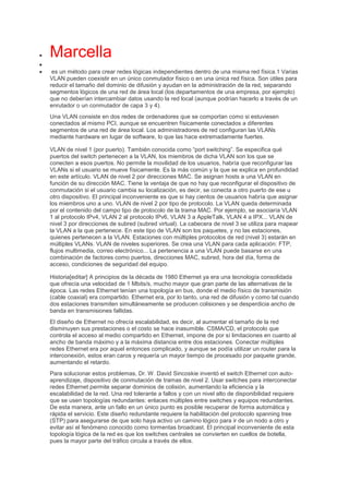  Marcella

 es un método para crear redes lógicas independientes dentro de una misma red física.1 Varias
VLAN pueden coexistir en un único conmutador físico o en una única red física. Son útiles para
reducir el tamaño del dominio de difusión y ayudan en la administración de la red, separando
segmentos lógicos de una red de área local (los departamentos de una empresa, por ejemplo)
que no deberían intercambiar datos usando la red local (aunque podrían hacerlo a través de un
enrutador o un conmutador de capa 3 y 4).
Una VLAN consiste en dos redes de ordenadores que se comportan como si estuviesen
conectados al mismo PCI, aunque se encuentren físicamente conectados a diferentes
segmentos de una red de área local. Los administradores de red configuran las VLANs
mediante hardware en lugar de software, lo que las hace extremadamente fuertes.
VLAN de nivel 1 (por puerto). También conocida como “port switching”. Se especifica qué
puertos del switch pertenecen a la VLAN, los miembros de dicha VLAN son los que se
conecten a esos puertos. No permite la movilidad de los usuarios, habría que reconfigurar las
VLANs si el usuario se mueve físicamente. Es la más común y la que se explica en profundidad
en este artículo. VLAN de nivel 2 por direcciones MAC. Se asignan hosts a una VLAN en
función de su dirección MAC. Tiene la ventaja de que no hay que reconfigurar el dispositivo de
conmutación si el usuario cambia su localización, es decir, se conecta a otro puerto de ese u
otro dispositivo. El principal inconveniente es que si hay cientos de usuarios habría que asignar
los miembros uno a uno. VLAN de nivel 2 por tipo de protocolo. La VLAN queda determinada
por el contenido del campo tipo de protocolo de la trama MAC. Por ejemplo, se asociaría VLAN
1 al protocolo IPv4, VLAN 2 al protocolo IPv6, VLAN 3 a AppleTalk, VLAN 4 a IPX... VLAN de
nivel 3 por direcciones de subred (subred virtual). La cabecera de nivel 3 se utiliza para mapear
la VLAN a la que pertenece. En este tipo de VLAN son los paquetes, y no las estaciones,
quienes pertenecen a la VLAN. Estaciones con múltiples protocolos de red (nivel 3) estarán en
múltiples VLANs. VLAN de niveles superiores. Se crea una VLAN para cada aplicación: FTP,
flujos multimedia, correo electrónico... La pertenencia a una VLAN puede basarse en una
combinación de factores como puertos, direcciones MAC, subred, hora del día, forma de
acceso, condiciones de seguridad del equipo.
Historia[editar] A principios de la década de 1980 Ethernet ya era una tecnología consolidada
que ofrecía una velocidad de 1 Mbits/s, mucho mayor que gran parte de las alternativas de la
época. Las redes Ethernet tenían una topología en bus, donde el medio físico de transmisión
(cable coaxial) era compartido. Ethernet era, por lo tanto, una red de difusión y como tal cuando
dos estaciones transmiten simultáneamente se producen colisiones y se desperdicia ancho de
banda en transmisiones fallidas.
El diseño de Ethernet no ofrecía escalabilidad, es decir, al aumentar el tamaño de la red
disminuyen sus prestaciones o el costo se hace inasumible. CSMA/CD, el protocolo que
controla el acceso al medio compartido en Ethernet, impone de por sí limitaciones en cuanto al
ancho de banda máximo y a la máxima distancia entre dos estaciones. Conectar múltiples
redes Ethernet era por aquel entonces complicado, y aunque se podía utilizar un router para la
interconexión, estos eran caros y requería un mayor tiempo de procesado por paquete grande,
aumentando el retardo.
Para solucionar estos problemas, Dr. W. David Sincoskie inventó el switch Ethernet con auto-
aprendizaje, dispositivo de conmutación de tramas de nivel 2. Usar switches para interconectar
redes Ethernet permite separar dominios de colisión, aumentando la eficiencia y la
escalabilidad de la red. Una red tolerante a fallos y con un nivel alto de disponibilidad requiere
que se usen topologías redundantes: enlaces múltiples entre switches y equipos redundantes.
De esta manera, ante un fallo en un único punto es posible recuperar de forma automática y
rápida el servicio. Este diseño redundante requiere la habilitación del protocolo spanning tree
(STP) para asegurarse de que solo haya activo un camino lógico para ir de un nodo a otro y
evitar así el fenómeno conocido como tormentas broadcast. El principal inconveniente de esta
topología lógica de la red es que los switches centrales se convierten en cuellos de botella,
pues la mayor parte del tráfico circula a través de ellos.
 