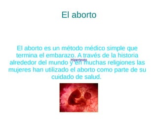 El aborto 
El aborto es un método médico simple que 
termina el embarazo. A través de la historia 
alrededor del mundo y Hipertexto 
en muchas religiones las 
mujeres han utilizado el aborto como parte de su 
cuidado de salud. 
 