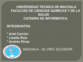 UNIVERSIDAD TECNICA DE MACHALA
FACULTAD DE CIENCIAS QUIMICAS Y DE LA
SALUD
CATEDRA DE INFORMATICA
INTEGRANTES:

* Ariel Carrión
* Lisette Ruiz
* Andrés Rivas
MACHALA – EL ORO- ECUADOR

 