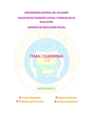 UNIVERSIDAD CENTRAL DEL ECUADOR
FACULTAD DE FILOSOFÍA LETRAS Y CIENCIAS DE LA
EDUCACÓN
CARRERA DE EDUCACIÓN INICIAL
TEMA: CUADERNIA
INTEGRANTES:
Cando Margarita
Chipantasig Fernanda
Ángela Collantes
Andrea Inchiglema
 