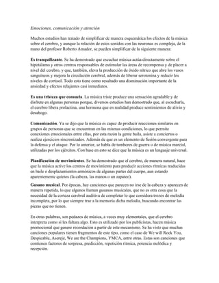 Emociones, comunicación y atención
Muchos estudios han tratado de simplificar de manera esquemática los efectos de la música
sobre el cerebro, y aunque la relación de estos sonidos con las neuronas es compleja, de la
mano del profesor Roberto Amador, se pueden simplificar de la siguiente manera:
Es tranquilizante. Se ha demostrado que escuchar música actúa directamente sobre el
hipotálamo y otros centros responsables de estimular las áreas de recompensa y de placer a
nivel del cerebro, y que, también, eleva la producción de óxido nítrico que abre los vasos
sanguíneos y mejora la circulación cerebral, además de liberar serotonina y reducir los
niveles de cortisol. Todo esto tiene como resultado una disminución importante de la
ansiedad y efectos relajantes casi inmediatos.
Es una tristeza que consuela. La música triste produce una sensación agradable y de
disfrute en algunas personas porque, diversos estudios han demostrado que, al escucharla,
el cerebro libera prolactina, una hormona que en realidad produce sentimientos de alivio y
desahogo.
Comunicación. Ya se dijo que la música es capaz de producir reacciones similares en
grupos de personas que se encuentran en las mismas condiciones, lo que permite
conexiones emocionales entre ellas, por esta razón la gente baila, asiste a conciertos o
realiza ejercicios sincronizados. Además de que es un elemento de fusión convergente para
la defensa y el ataque. Por lo anterior, se habla de tambores de guerra o de música marcial,
utilizadas por los ejércitos. Con base en esto se dice que la música es un lenguaje universal.
Planificación de movimientos. Se ha demostrado que el cerebro, de manera natural, hace
que la música active los centros de movimiento para producir acciones rítmicas traducidas
en baile o desplazamientos armónicos de algunas partes del cuerpo, aun estando
aparentemente quietos (la cabeza, las manos o un zapateo).
Gusano musical. Por épocas, hay canciones que parecen no irse de la cabeza y aparecen de
manera repetida, lo que algunos llaman gusanos musicales, que no es otra cosa que la
necesidad de la corteza cerebral auditiva de completar lo que considera trozos de melodía
incompleta, por lo que siempre trae a la memoria dicha melodía, buscando encontrar las
piezas que no tienen.
En otras palabras, son pedazos de música, a veces muy elementales, que el cerebro
interpreta como si les faltara algo. Esto es utilizado por los publicistas, hacen música
promocional que genere recordación a partir de este mecanismo. Se ha visto que muchas
canciones populares tienen fragmentos de este tipo, como el caso de We will Rock You,
Despicable, Aserejé, We are the Champions, YMCA, entre otras. Estas son canciones que
contienen factores de sorpresa, predicción, repetición rítmica, potencia melódica y
recepción.
 