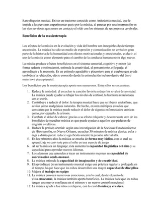 Raro disgusto musical. Existe un trastorno conocido como Anhedonia musical, que le
impide a las personas experimentar gusto por la música, al parecer por una interrupción en
las vías nerviosas que ponen en contacto el oído con los sistemas de recompensa cerebrales.
Beneficios de la musicoterapia
Los efectos de la música en la evolución y vida del hombre son innegables desde tiempo
ancestrales. La música ha sido un medio de expresión y comunicación no verbal en gran
parte de la historia de la humanidad con efectos motivacionales y emocionales, es decir, el
uso de la música como elemento para el cambio de la conducta humana no es algo nuevo.
La música produce efectos beneficiosos en el sistema sensorial, cognitivo y motor (de
forma sedante o estimulante), estimula la creatividad, el pensamiento, el leguaje, el
aprendizaje y la memoria. Es un estímulo agradable y placentero para el cerebro que ayuda
también a la relajación, efecto conocido desde la estimulación incluso dentro del útero
materno o etapa prenatal.
Los beneficios que la musicoterapia aporta son numerosos. Entre ellos se encuentran:
1. Reduce la ansiedad: el escuchar tu canción favorita reduce los niveles de ansiedad.
La música puede ayudar a rebajar los niveles de cortisol, la hormona relacionada
con el estrés.
2. Contribuye a reducir el dolor: la terapia musical hace que se liberen endorfinas, que
actúan como analgésicos naturales. De hecho, existen múltiples estudios que
constatan que la música puede reducir el dolor de algunas enfermedades crónicas
como, por ejemplo, la artrosis.
3. Combate el dolor de cabeza: gracias a su efecto relajante y desestresante otro de los
beneficios de escuchar música es que puede ayudar a aquellos que padecen de
migraña o cefaleas.
4. Reduce la presión arterial: según una investigación de la Sociedad Estadounidense
de Hipertensión, en Nueva Orleans, escuchar 30 minutos de música clásica, celta o
raga a diario puede reducir significativamente la presión arterial alta.
5. En los primeros años la música se enseña de forma muy lúdica, con lo cual su
aprendizaje se convierte para el niño en una especie de juego
6. Al ser la música un lenguaje, ésta aumenta la capacidad lingüística del niño y su
capacidad para aprender nuevos idiomas.
7. Los alumnos que aprenden a tocar un instrumento mejoran su capacidad de
coordinación oculo-manual.
8. La música estimula la capacidad de imaginación y de creatividad.
9. El aprendizaje de un instrumento musical exige una práctica regular y prologada en
el tiempo, lo que hace que los niños desarrollen una mayor capacidad de disciplina
10. Mejora el trabajo en equipo
11. La música provoca numerosas emociones, con lo cual, desde el punto de
vista emocional, la música también aporta beneficios. La música hace que los niños
tengan una mayor confianza en sí mismos y un mayor control emocional
12. La música ayuda a los niños a relajarse, con lo cual disminuye el estrés.
 