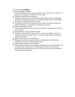 13. Aumenta la sociabilidad
14. Produce alegría y felicidad
15. Está comprobado, escuchar música animada nos hace más felices. Levántate con
música por las mañanas y tendrás un día más alegre.
16. Aumenta el rendimiento en el deporte
17. Escuchar música cuando se realiza ejercicio físico mejora nuestro rendimiento.
Debido a que produce una distracción olvidándonos del cansancio y de la fatiga.
18. La música un medicamento para el corazón
19. Un estudio reciente dice que escuchar música reduce la frecuencia cardíaca, la
presión sanguínea y la ansiedad en los enfermos de corazón.
20. Reduce la ansiedad y el estrés
21. Un reciente estudio dice que escuchar música reduce la ansiedad sobre todo si es
música clásica.
22. Escuchar música ayuda a conciliar el sueño
23. Oír música te hace dormir mejor porque vas a estar más relajado a la hora de
conciliar el sueño. SI duermes mejor, vives mejor. Porque tendrás energía para
afrontar el día a día.
24. Mejora el movimiento y la coordinación
25. Disminuye la tensión muscular y mejora la coordinación en el movimiento.
Aprendes a moverte en un determinado espacio.
26. Claros beneficios para el sistema inmune
27. Mejora nuestras defensas. Los científicos demuestran que al escuchar música crea
una experiencia emocional positiva disminuyendo los niveles de cortisol, la
hormona que se relaciona con el estrés. Un nivel muy alto de cortisol disminuye
nuestro sistema inmunológico.
 