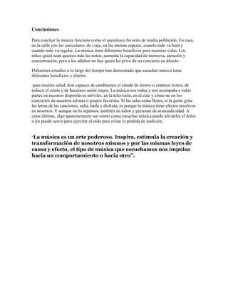Conclusiones
Para concluir la música funciona como el anestésico favorito de media población. En casa,
en la calle con los auriculares, de viaje, en las eternas esperas, cuando todo va bien y
cuando todo va regular. La música tiene diferentes beneficios para nuestras vidas. Los
niños quizá sean quienes más las noten, aumenta la capacidad de memoria, atención y
concentración, pero a los adultos no hay quien les prive de un concierto en directo
Diferentes estudios a lo largo del tiempo han demostrado que escuchar música tiene
diferentes beneficios y efectos
.para nuestra salud. Son capaces de cambiarnos el estado de ánimo si estamos tristes, de
reducir el estrés y de hacernos sentir mejor. La música nos rodea y nos acompaña a todas
partes en nuestros dispositivos móviles, en la televisión, en el cine y cómo no en los
conciertos de nuestros artistas o grupos favoritos. Si las salas están llenas, si la gente grita
las letras de las canciones, salta, baila y disfruta, es porque la música tiene efectos positivos
en nosotros. Y aunque no lo sepamos, también en niños y personas de avanzada edad. A
estas últimas, algo aparentemente tan nimio como escuchar música puede aliviarles el dolor
o les puede servir para ejercitar el oído para evitar la pérdida de audición.
“La música es un arte poderoso. Inspira, estimula la creación y
transformación de nosotros mismos y por las mismas leyes de
causa y efecto, el tipo de música que escuchamos nos impulsa
hacia un comportamiento o hacia otro”.
 