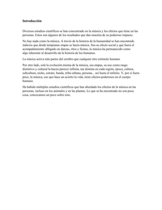 Introducción
Diversos estudios científicos se han concentrado en la música y los efectos que tiene en las
personas. Estos son algunos de los resultados que dan muestra de su poderoso impacto.
No hay nada como la música. A través de la historia de la humanidad se han encontrado
indicios que desde tempranas etapas se hacía música. Sea su efecto social y que fuera el
acompañamiento obligado en danzas, ritos y fiestas, la música ha permanecido como
algo inherente al desarrollo de la historia de los humanos.
La música activa más partes del cerebro que cualquier otro estímulo humano
Por otro lado, está la evolución misma de la música, sus etapas, su uso como rasgo
distintivo y cultural la hacen parecer infinita, tan distinta en cada región, época, cultura,
subcultura, nicho, estrato, banda, tribu urbana, persona... así hasta el infinito. Y, por si fuera
poco, la música, eso que hace un acierto la vida, tiene efectos poderosos en el cuerpo
humano.
Ha habido múltiples estudios científicos que han abordado los efectos de la música en las
personas, incluso en los animales y en las plantas. Lo que se ha encontrado no son poca
cosa, conozcamos un poco sobre esto.
 