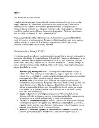 Efectos
Una buena dosis de motivación
Los efectos de la música en el cuerpo también son cuestión de química y tienen nombre
propio: ¡dopamina! Es habitual que, cuando escuchamos una canción, los estímulos
neurológicos que acabamos de mencionar generan respuestas fisiológicas como la
liberación de esta hormona, conocida como ‘la hormona del placer’, que tiene múltiples
beneficios: regula el sueño, el humor, la memoria, la atención… Sin duda, su nombre es
bien merecido: ¡es el centro del placer y la motivación!
Además, dependiendo del tipo de música que estemos escuchando, el cerebro también
puede liberar otros neurotransmisores. Por ejemplo, la música clásica que, según algunos
estudios, provoca la generación de serotonina, una sustancia química que provoca
relajación y calma los niveles de estrés y ansiedad.
El ritmo cardiaco: Pulso ¡Y MÚSICA!
¿Sabías que, cuando escuchamos música, nuestras ondas cerebrales cambian para adaptar la
respiración y los latidos del corazón al ritmo de la melodía? Este efecto sólo le ocurre al ser
humano y a algunos pájaros y puede ser la explicación de por qué, al practicar ejercicio,
nuestro ritmo y resistencia mejoran con las canciones más rápidas… Además, este tipo de
música también aumenta nuestro estado de alerta, nuestro pulso y nuestra presión arterial,
así que dale al play y a correr.
1. Aprendizaje y Neuro plasticidad: La Neuro plasticidad es la capacidad que el
cerebro posee para funcionar de forma adecuada luego de algún daño sufrido. La
música tiene la habilidad de proporcionar estímulos que construyan nuevos caminos
para ayudar al cerebro a renovarse luego de alguna lesión.
2. Atención: El escuchar música ayuda al cerebro a anticipar acontecimientos y
mantener una mayor atención. Aunque en ciertos casos puede también que sean una
fuente de distracción y dificulte la capacidad de concentración. Esto depende no
sólo de la personalidad de la persona sino también del tipo de música que se esté
escuchando. Por lo general es mucho más fácil concentrarse con música que no
tiene letra o un ritmo movido.
3. Ayuda en desórdenes neurológicos: tales como el Alzheimer, Parkinson o
Autismo. Además, la música es como un gimnasio para el cerebro, ya que aumenta
la comunicación neuronal, la elasticidad y la plasticidad del órgano.
4. Fortalece el sistema inmunológico: aumenta la producción de plaquetas, estimula
los linfocitos y la protección celular ante determinadas enfermedades. Asimismo,
escuchar música también puede disminuir los niveles de cortisol, los cuales pueden
conducir a una disminución de la respuesta inmune.
5. Aumenta el optimismo y protege el envejecimiento cerebral: en especial para
personas que sufren procesos de depresión. Según un estudio publicado en la
 