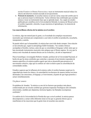 revista Frontiers in Human Neuroscience, tocar un instrumento musical reduce los
efectos del deterioro mental asociado al envejecimiento.
6. Potencia la memoria: al escuchar música se activan varias zonas del cerebro por lo
que se procesa mejor la información. Varios informes han confirmado que escuchar
música o tocar un instrumento hace que se aprenda mejor. Así, según un estudio
publicado por científicos de la Universidad de Helsinki, la música de Mozart activa
el cerebro izquierdo y derecho, lo que maximiza el aprendizaje y la retención de
información.
Los maravillosos efectos de la música en el cerebro
La música, algo tan natural para la gente, es el resultado de complejos mecanismos
neuronales que terminan por comprometer a casi todo el cerebro en producirla, escucharla,
interpretarla y sentirla.
Se puede inferir que la humanidad y la música han convivido desde siempre. Esta relación
es tan estrecha que, según la antropóloga Edith Fernández, “los sonidos rítmicos
acompañan al hombre, incluso, antes de que se consolidara el lenguaje verbal, tanto que se
han encontrado instrumentos musicales más antiguos que el Homo sapiens. Se cree que la
música está vinculada de manera directa con la evolución, y de ahí su importancia”.
Para el neurólogo e investigador Roberto Amador, profesor de la Universidad Nacional, el
hecho de que las áreas cerebrales que controlan y ejecutan el movimiento respondan de
manera específica a la música podría sugerir que esta se desarrolló para promover el
movimiento colectivo, algo que le confiere un valor evolutivo para la consolidación de
comunidades unidas.
Estudios sugieren que la influencia de la música sobre el cerebro humano surgió por la
capacidad que tienen los ritmos y la sonoridad de involucrarse de manera íntima con áreas
destinadas a las emociones, el lenguaje y el movimiento, al punto de que logra ponerlas a
actuar simultáneamente.
Un placer sonoro
En palabras de Amador, “la música es uno de los factores que produce más placer,
condicionado por un circuito cerebral que gestiona respuestas fisiológicas ante estímulos
emocionales, medidos por dopamina, hormona ligada a las llamadas recompensas
cerebrales”.
Un análisis de la Universidad de la Florida dice que a nivel cerebral, la música parece
descomponerse y actuar sobre diferentes áreas en las que se generan efectos que se
manifiestan en las reacciones que la gente tiene al escuchar una canción.
 
