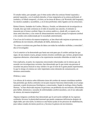 El estudio indica, por ejemplo, que el ritmo actúa sobre las cortezas frontal izquierda y
parietal izquierda, y en el cerebelo derecho; el tono impactaría en la corteza prefrontal, el
cerebelo y el lóbulo temporal; y la letra, en las áreas de Broca y de Wernicke (del lenguaje),
los núcleos caudado y accumbens, y en el área prefrontal, todos ligados con las emociones.
Robert Zatorre, fundador de Cerebro, Música y Sonido, un laboratorio de investigación en
Canadá, dice que todo comienza en el oído al escuchar una canción, el estímulo se
transmite por el tronco cerebral, llega a la corteza auditiva y, desde allí, se reparte a las
áreas antes descritas y a las zonas de almacenamiento musical, porque la respuesta cerebral
a los sonidos está condicionada por lo escuchado anteriormente.
Con el uso de la música de manera terapéutica, se han observado mejoras en personas con
problemas de movimiento, dificultades de habla, demencias, etc
“Es como si existiera una gran base de datos con todas las melodías recibidas y conocidas”,
dice el investigador.
Con lo anterior se ha demostrado que basta una nota para que el cerebro anticipe las que
sigue, de una manera exacta, porque existen circuitos cerebrales que, incluso, proporcionan
esquemas abstractos, relacionados a las experiencias musicales obtenidas en toda la vida.
Esto explicaría, en parte, las respuestas emocionales relacionadas con la música que, de
acuerdo con investigaciones recientes, han demostrado que lo que siente una persona al
escuchar una pieza musical es muy similar a lo que el resto de la gente puede experimentar,
lo que le otorga a la música un valor importante como elemento de comunicación, en
términos emocionales.
Ordena y sana
Los efectos de la música sobre diferentes áreas del cerebro de manera simultánea también
han permitido que dichos estímulos sirvan para mejorar funciones deterioradas en el campo
neuronal, a partir de procesos fisiológicos y emocionales. Según la sicóloga clínica Sandra
Herrera, “se han observado mejoras en personas con problemas de movimiento, dificultades
para hablar, demencias y secuelas de enfermedades cerebrovasculares, con el uso adecuado
de música, de manera terapéutica”.
Algunas imágenes cerebrales han demostrado que la activación múltiple de las regiones
cerebrales favorece la plasticidad neuronal que puede compensar deficiencias después de
algún daño; por esta razón, la música es una buena ayuda en los procesos de rehabilitación,
pues induce estados de ánimo positivos y favorece la génesis de movimientos.
 